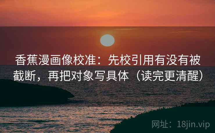 香蕉漫画像校准:先校引用有没有被截断,再把对象写具体(读完更清醒)