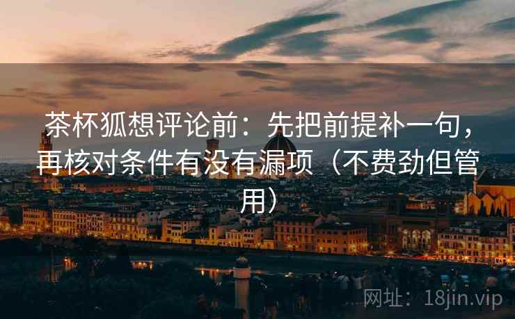 茶杯狐想评论前：先把前提补一句，再核对条件有没有漏项（不费劲但管用）