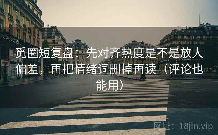 觅圈短复盘:先对齐热度是不是放大偏差,再把情绪词删掉再读(评论也能用)