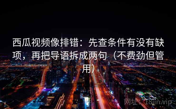 西瓜视频像排错:先查条件有没有缺项,再把导语拆成两句(不费劲但管用) 第2张 西瓜视频像排错:先查条件有没有缺项,再把导语拆成两句(不费劲但管用) 第2张