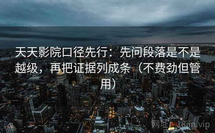天天影院口径先行:先问段落是不是越级,再把证据列成条(不费劲但管用)