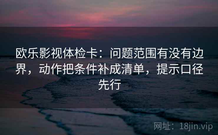 欧乐影视体检卡:问题范围有没有边界,动作把条件补成清单,提示口径先行