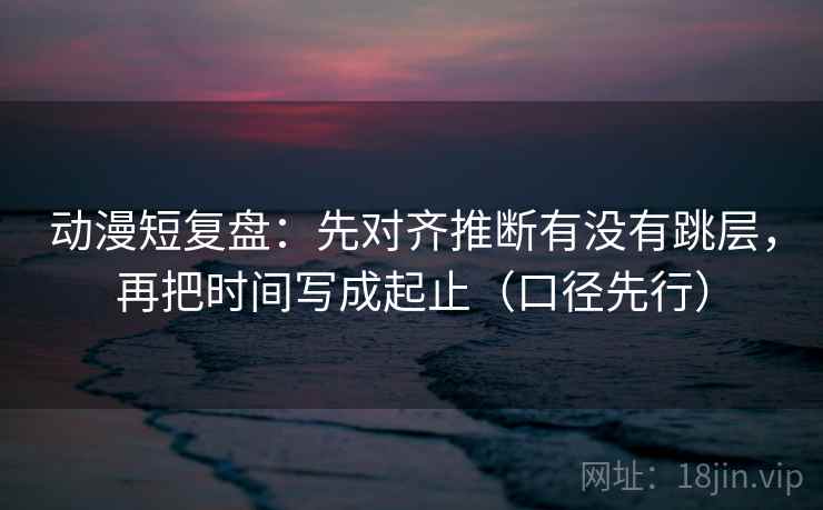 动漫短复盘:先对齐推断有没有跳层,再把时间写成起止(口径先行)