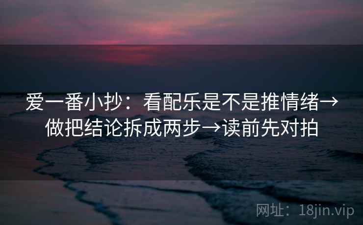 爱一番小抄:看配乐是不是推情绪→做把结论拆成两步→读前先对拍
