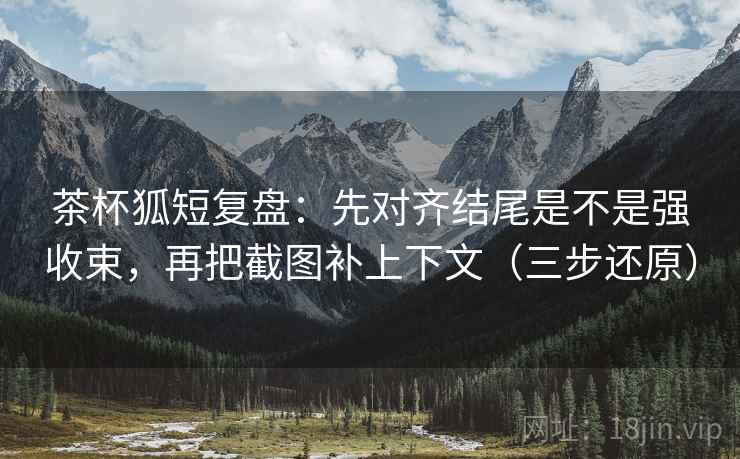 茶杯狐短复盘:先对齐结尾是不是强收束,再把截图补上下文(三步还原)