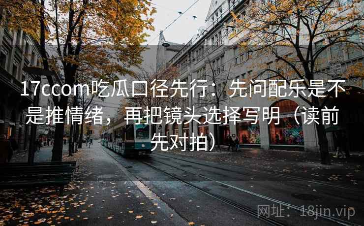 17ccom吃瓜口径先行:先问配乐是不是推情绪,再把镜头选择写明(读前先对拍)