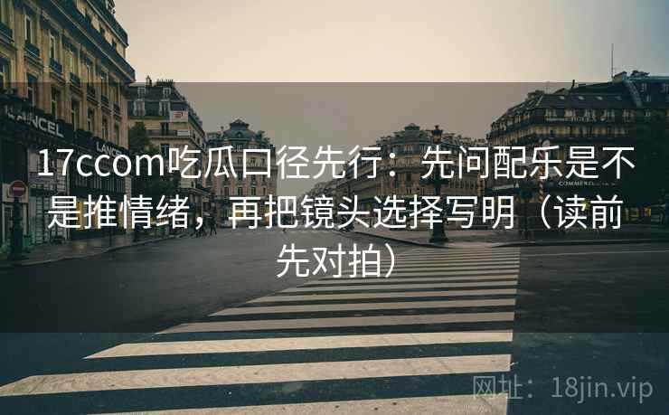 17ccom吃瓜口径先行:先问配乐是不是推情绪,再把镜头选择写明(读前先对拍)