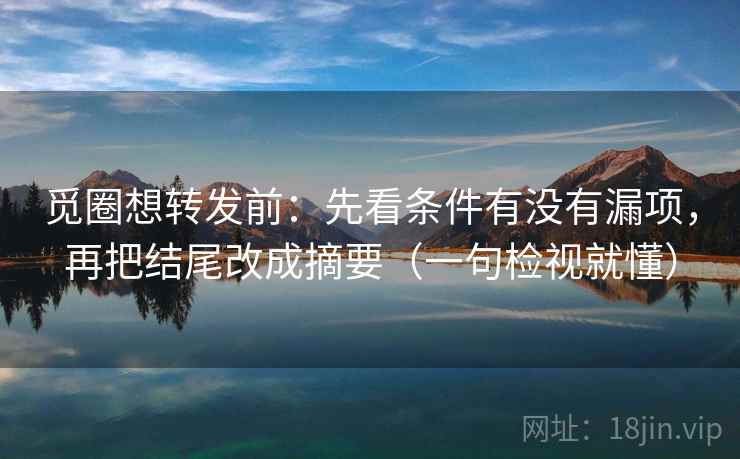 觅圈想转发前:先看条件有没有漏项,再把结尾改成摘要(一句检视就懂)