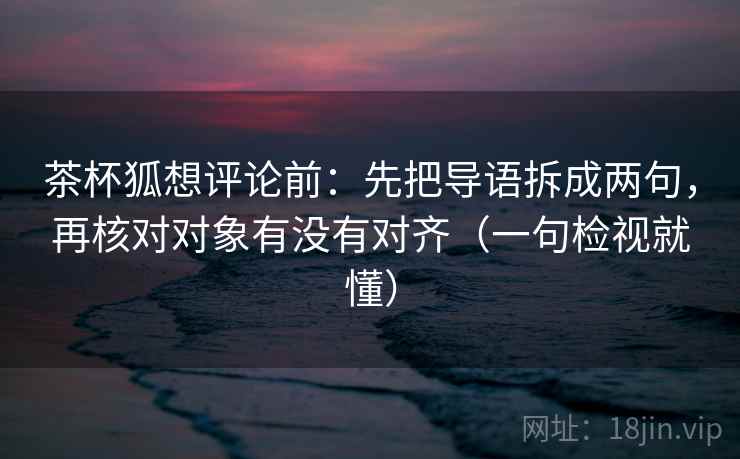 茶杯狐想评论前:先把导语拆成两句,再核对对象有没有对齐(一句检视就懂)