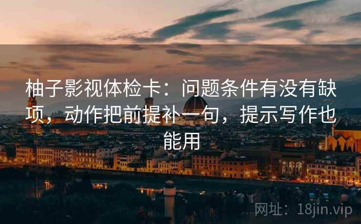 柚子影视体检卡:问题条件有没有缺项,动作把前提补一句,提示写作也能用